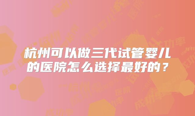 杭州可以做三代试管婴儿的医院怎么选择最好的?