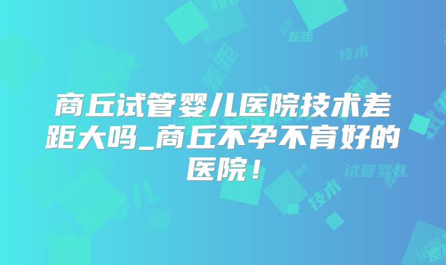 商丘试管婴儿医院技术差距大吗_商丘不孕不育好的医院!