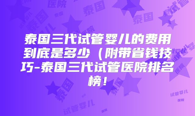 泰国三代试管婴儿的费用到底是多少（附带省钱技巧-泰国三代试管医院排名榜！