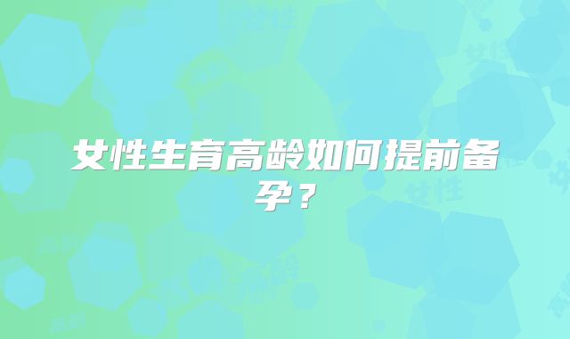 女性生育高龄如何提前备孕?