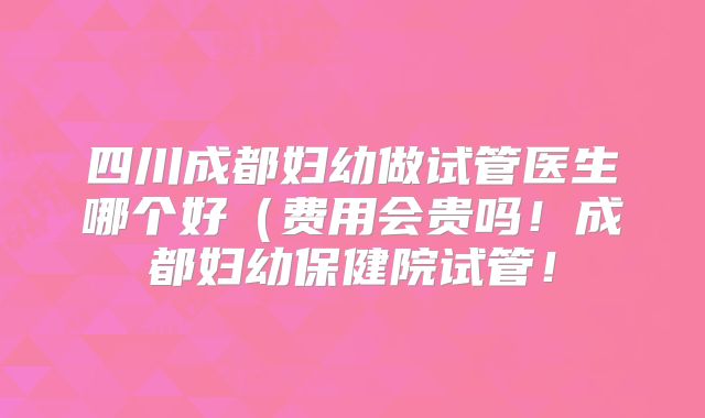 四川成都妇幼做试管医生哪个好(费用会贵吗!成都妇幼保健院试管!