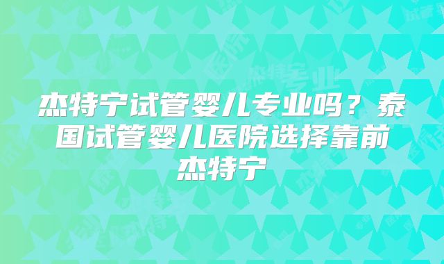 杰特宁试管婴儿专业吗?泰国试管婴儿医院选择靠前杰特宁