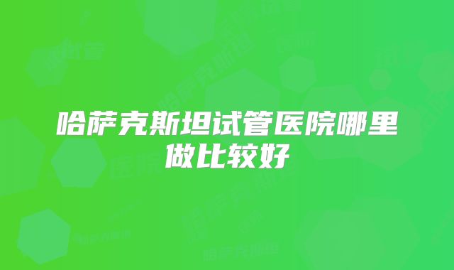 哈萨克斯坦试管医院哪里做比较好