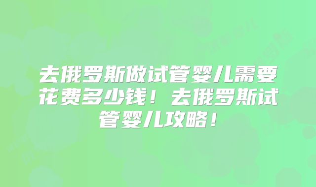 去俄罗斯做试管婴儿需要花费多少钱!去俄罗斯试管婴儿攻略!