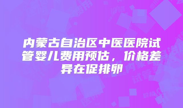 内蒙古自治区中医医院试管婴儿费用预估,价格差异在促排卵