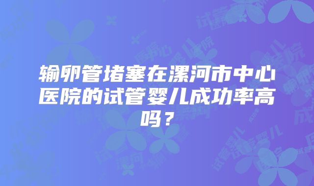 输卵管堵塞在漯河市中心医院的试管婴儿成功率高吗？