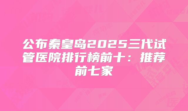 公布秦皇岛2025三代试管医院排行榜前十:推荐前七家