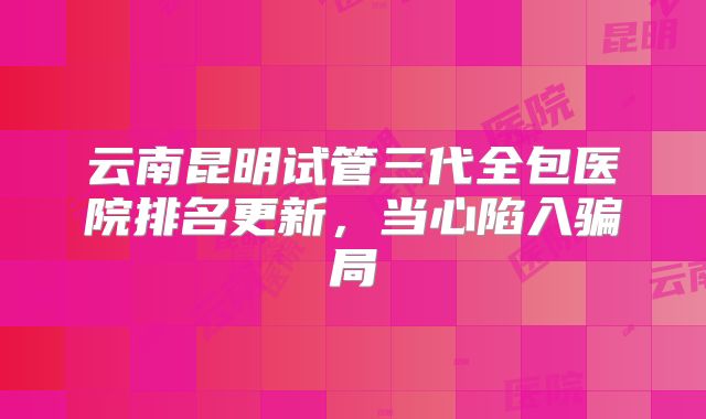 云南昆明试管三代全包医院排名更新,当心陷入骗局
