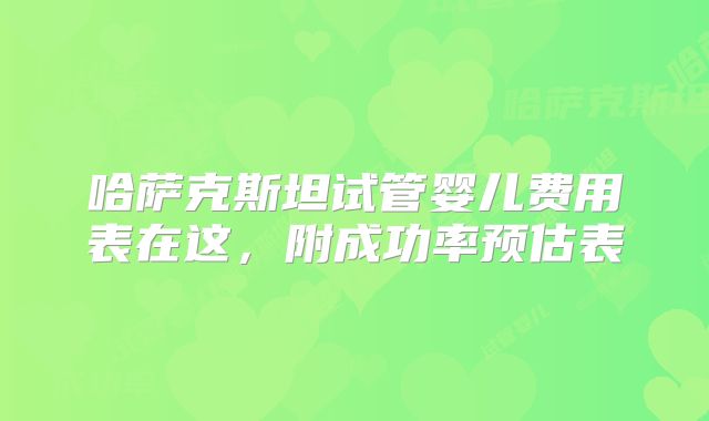 哈萨克斯坦试管婴儿费用表在这,附成功率预估表