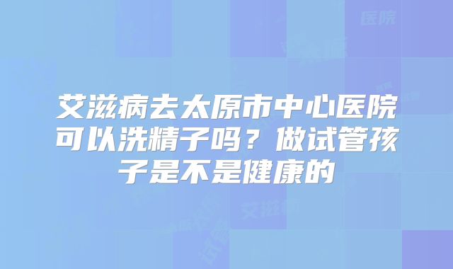 艾滋病去太原市中心医院可以洗精子吗？做试管孩子是不是健康的