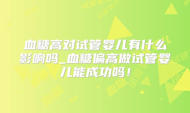 血糖高对试管婴儿有什么影响吗_血糖偏高做试管婴儿能成功吗！