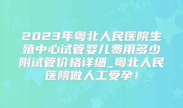 2023年粤北人民医院生殖中心试管婴儿费用多少附试管价格详细_粤北人民医院做人工受孕！