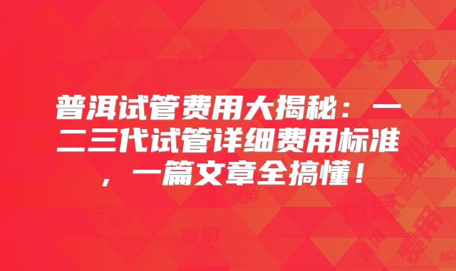 普洱试管费用大揭秘:一二三代试管详细费用标准,一篇文章全搞懂!