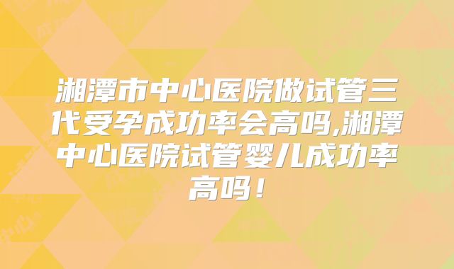 湘潭市中心医院做试管三代受孕成功率会高吗,湘潭中心医院试管婴儿成功率高吗！