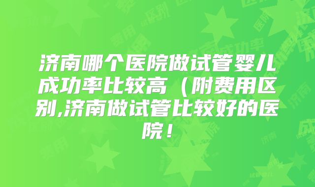 济南哪个医院做试管婴儿成功率比较高（附费用区别,济南做试管比较好的医院！
