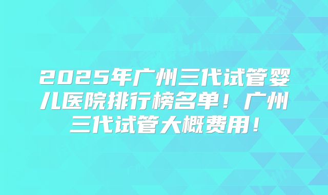 2025年广州三代试管婴儿医院排行榜名单！广州三代试管大概费用！