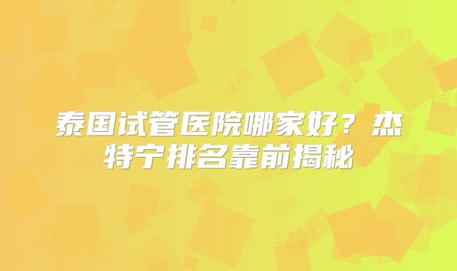 泰国试管医院哪家好？杰特宁排名靠前揭秘