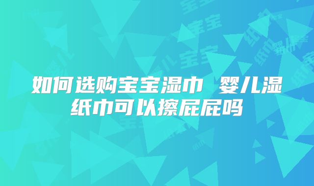 如何选购宝宝湿巾 婴儿湿纸巾可以擦屁屁吗