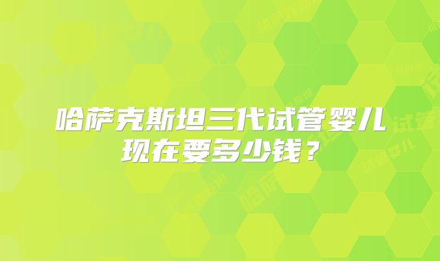 哈萨克斯坦三代试管婴儿现在要多少钱？
