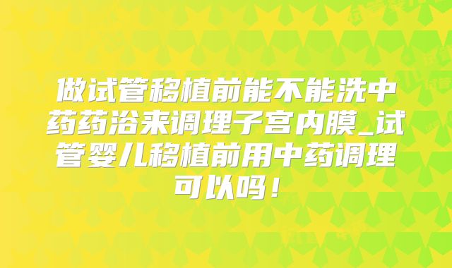 做试管移植前能不能洗中药药浴来调理子宫内膜_试管婴儿移植前用中药调理可以吗！