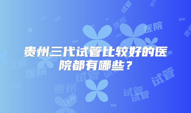 贵州三代试管比较好的医院都有哪些？