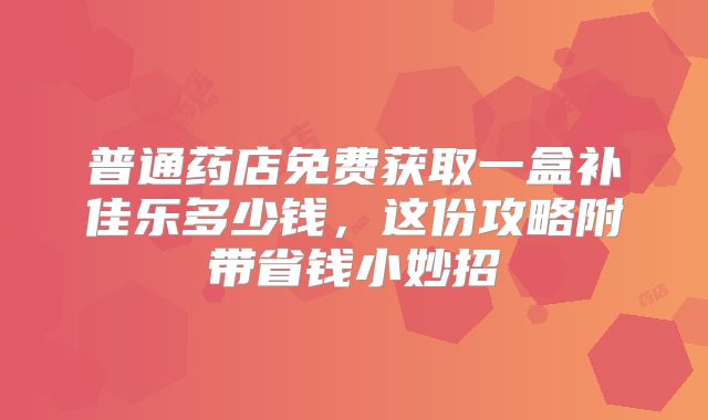 普通药店免费获取一盒补佳乐多少钱，这份攻略附带省钱小妙招