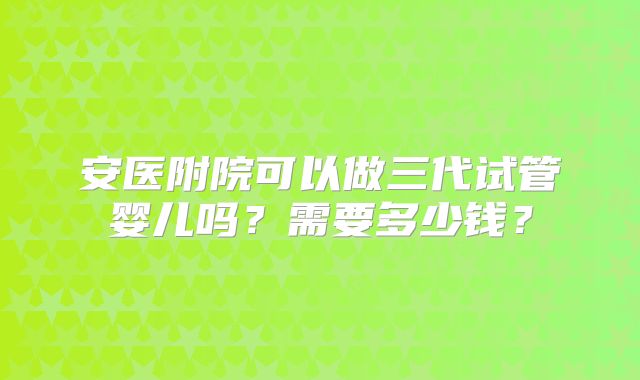 安医附院可以做三代试管婴儿吗？需要多少钱？