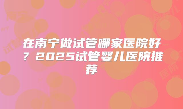 在南宁做试管哪家医院好?2025试管婴儿医院推荐
