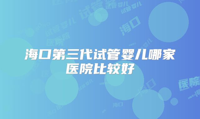 海口第三代试管婴儿哪家医院比较好