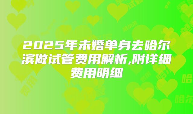 2025年未婚单身去哈尔滨做试管费用解析,附详细费用明细
