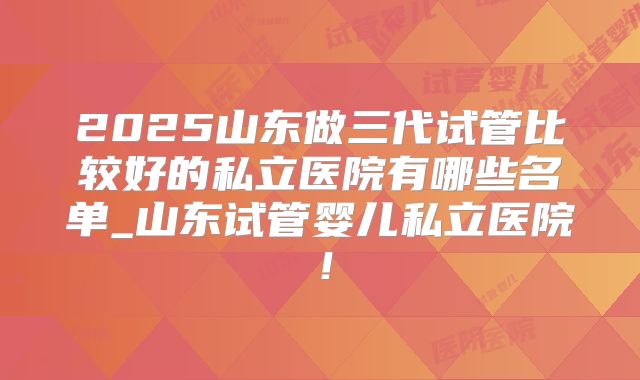 2025山东做三代试管比较好的私立医院有哪些名单_山东试管婴儿私立医院！