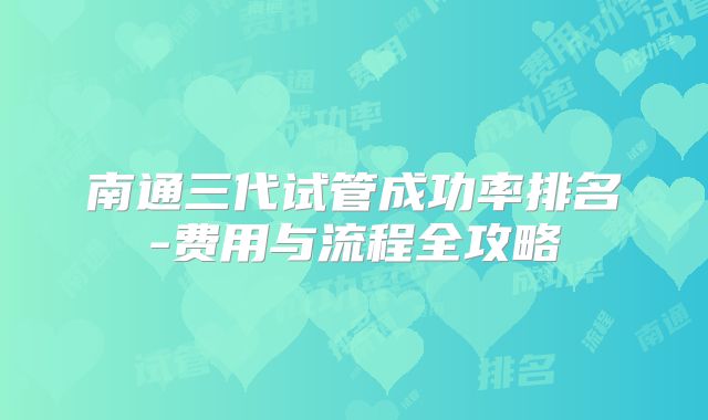 南通三代试管成功率排名-费用与流程全攻略