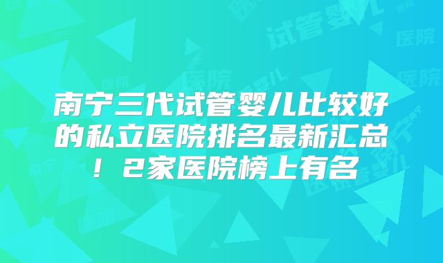 南宁三代试管婴儿比较好的私立医院排名最新汇总!2家医院榜上有名