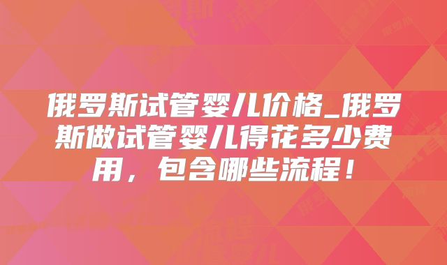 俄罗斯试管婴儿价格_俄罗斯做试管婴儿得花多少费用,包含哪些流程!