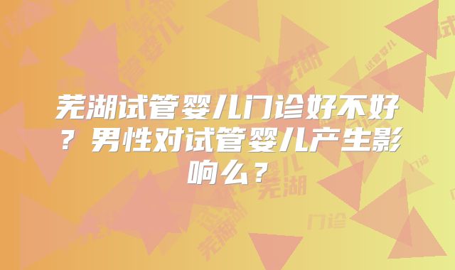 芜湖试管婴儿门诊好不好？男性对试管婴儿产生影响么？