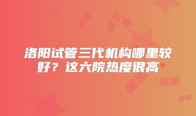 洛阳试管三代机构哪里较好？这六院热度很高