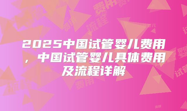 2025中国试管婴儿费用,中国试管婴儿具体费用及流程详解
