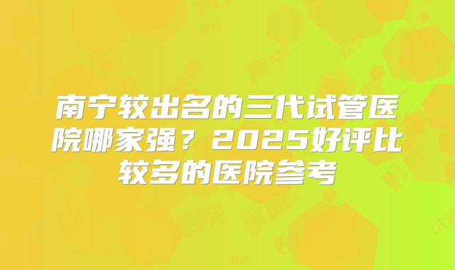 南宁较出名的三代试管医院哪家强？2025好评比较多的医院参考