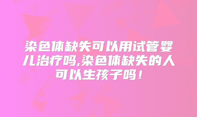 染色体缺失可以用试管婴儿治疗吗,染色体缺失的人可以生孩子吗！