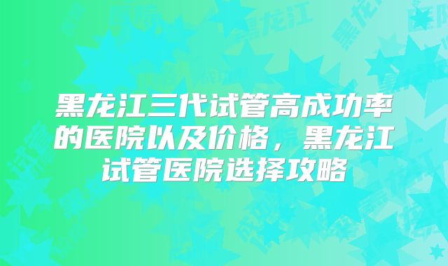 黑龙江三代试管高成功率的医院以及价格,黑龙江试管医院选择攻略