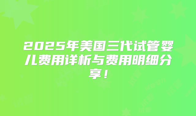 2025年美国三代试管婴儿费用详析与费用明细分享!