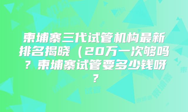 柬埔寨三代试管机构最新排名揭晓（20万一次够吗？柬埔寨试管要多少钱呀？