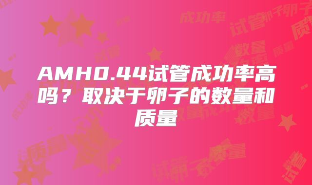 AMH0.44试管成功率高吗？取决于卵子的数量和质量