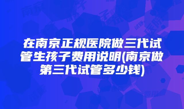 在南京正规医院做三代试管生孩子费用说明(南京做第三代试管多少钱)