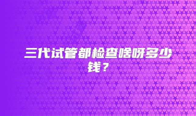 三代试管都检查啥呀多少钱？