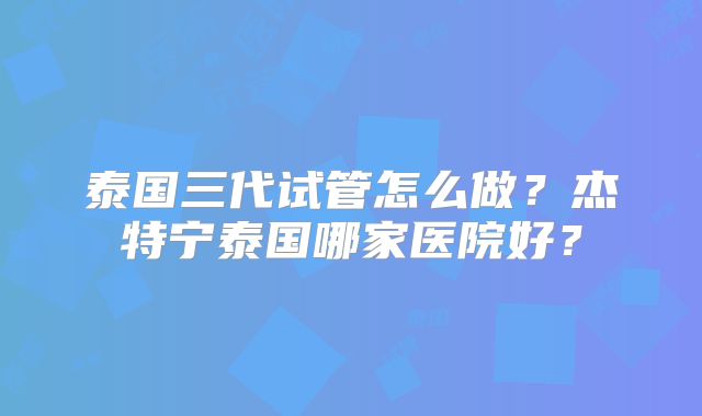 泰国三代试管怎么做？杰特宁泰国哪家医院好？