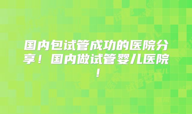 国内包试管成功的医院分享!国内做试管婴儿医院!