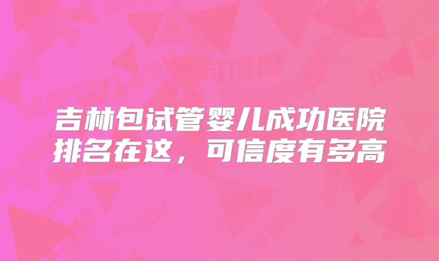 吉林包试管婴儿成功医院排名在这，可信度有多高