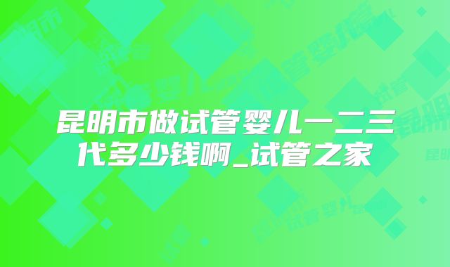 昆明市做试管婴儿一二三代多少钱啊_试管之家