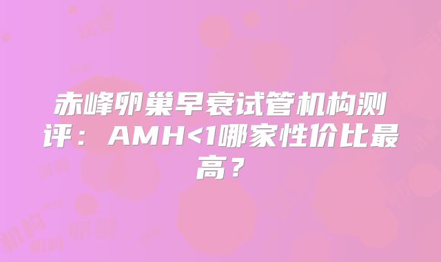 赤峰卵巢早衰试管机构测评:AMH<1哪家性价比最高?